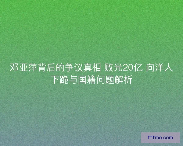 邓亚萍背后的争议真相 败光20亿 向洋人下跪与国籍问题解析