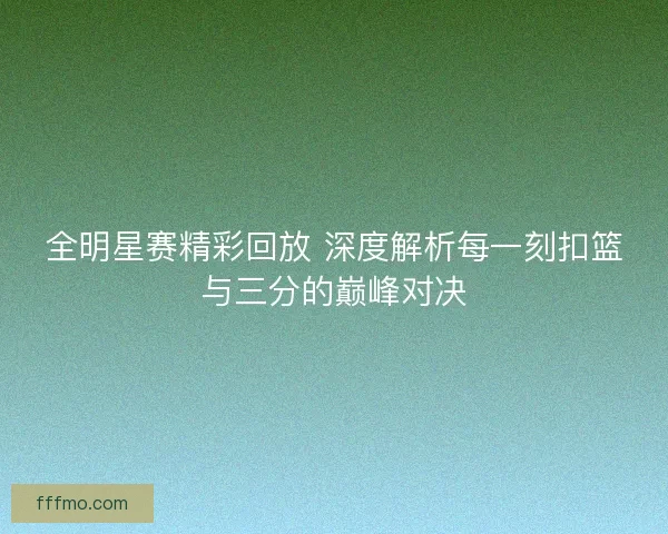 全明星赛精彩回放 深度解析每一刻扣篮与三分的巅峰对决