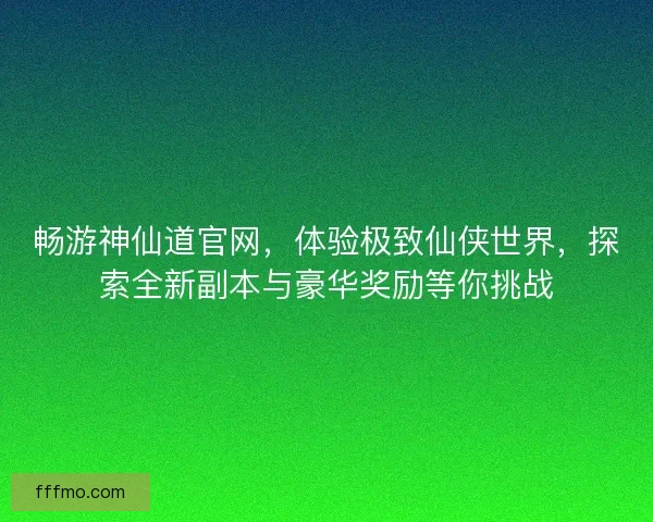 畅游神仙道官网，体验极致仙侠世界，探索全新副本与豪华奖励等你挑战