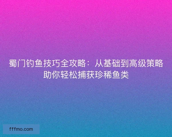 蜀门钓鱼技巧全攻略：从基础到高级策略助你轻松捕获珍稀鱼类