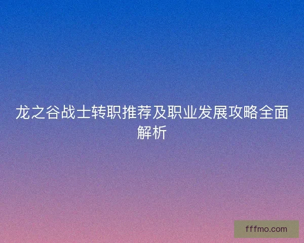 龙之谷战士转职推荐及职业发展攻略全面解析
