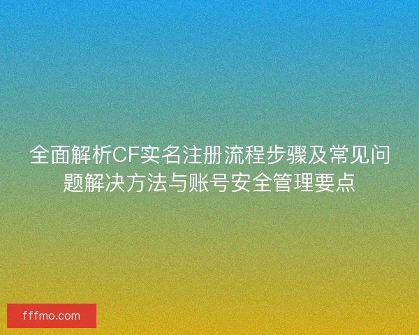 全面解析CF实名注册流程步骤及常见问题解决方法与账号安全管理要点