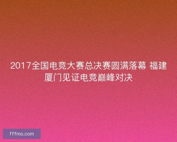2017全国电竞大赛总决赛圆满落幕 福建厦门见证电竞巅峰对决