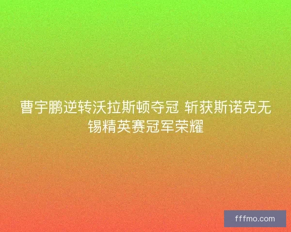 曹宇鹏逆转沃拉斯顿夺冠 斩获斯诺克无锡精英赛冠军荣耀