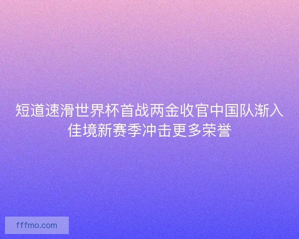 短道速滑世界杯首战两金收官中国队渐入佳境新赛季冲击更多荣誉 短道速滑世界杯首战两金收官中国队渐入佳境新赛季冲击更多荣誉