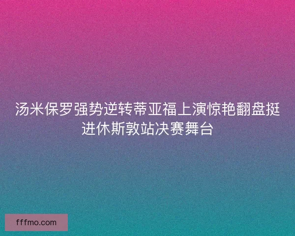汤米保罗强势逆转蒂亚福上演惊艳翻盘挺进休斯敦站决赛舞台