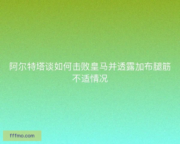 阿尔特塔谈如何击败皇马并透露加布腿筋不适情况