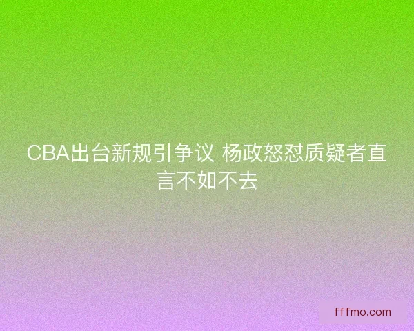 CBA出台新规引争议 杨政怒怼质疑者直言不如不去