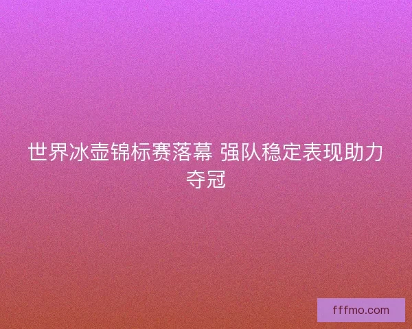 世界冰壶锦标赛落幕 强队稳定表现助力夺冠