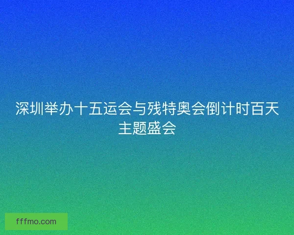 深圳举办十五运会与残特奥会倒计时百天主题盛会 深圳举办十五运会与残特奥会倒计时百天主题盛会