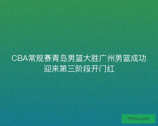 CBA常规赛青岛男篮大胜广州男篮成功迎来第三阶段开门红 CBA常规赛青岛男篮大胜广州男篮成功迎来第三阶段开门红