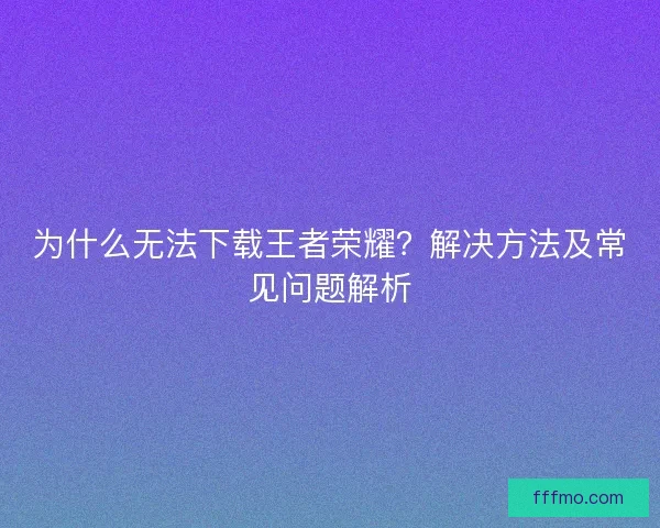 为什么无法下载王者荣耀？解决方法及常见问题解析