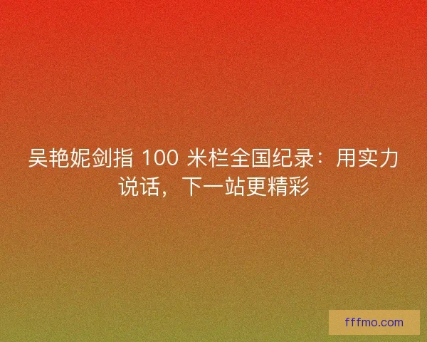 吴艳妮剑指 100 米栏全国纪录：用实力说话，下一站更精彩