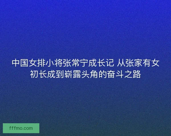 中国女排小将张常宁成长记 从张家有女初长成到崭露头角的奋斗之路