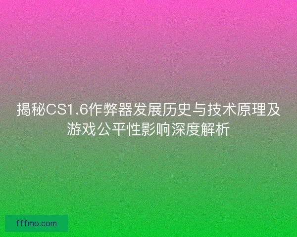揭秘CS1.6作弊器发展历史与技术原理及游戏公平性影响深度解析