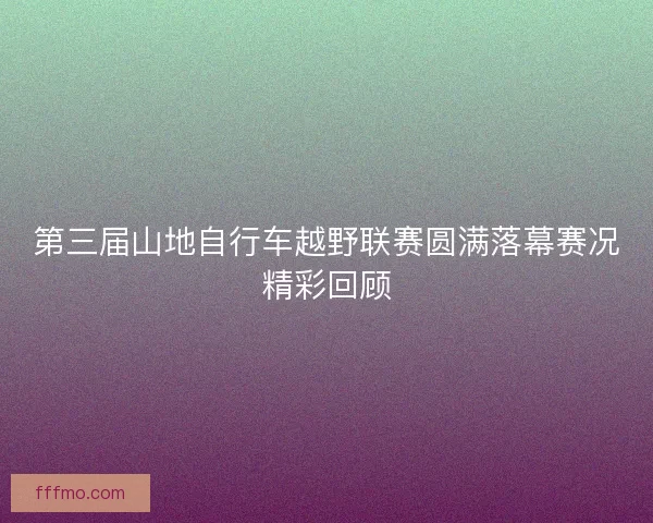 第三届山地自行车越野联赛圆满落幕赛况精彩回顾