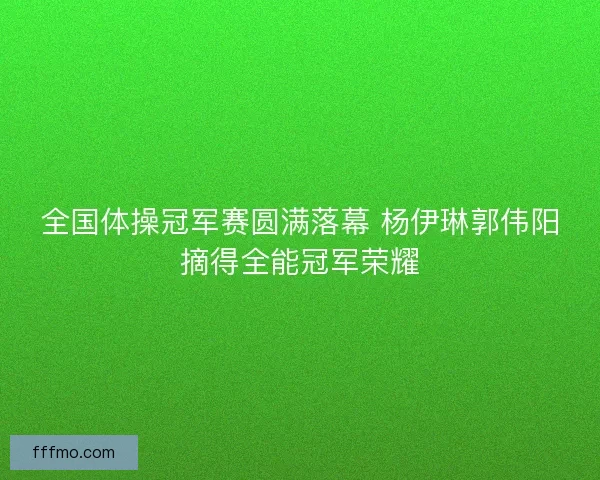 全国体操冠军赛圆满落幕 杨伊琳郭伟阳摘得全能冠军荣耀
