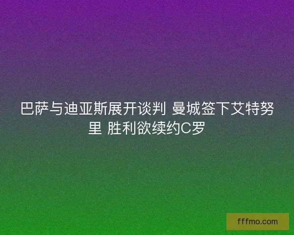 巴萨与迪亚斯展开谈判 曼城签下艾特努里 胜利欲续约C罗