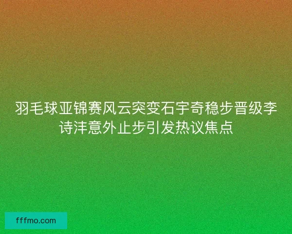 羽毛球亚锦赛风云突变石宇奇稳步晋级李诗沣意外止步引发热议焦点