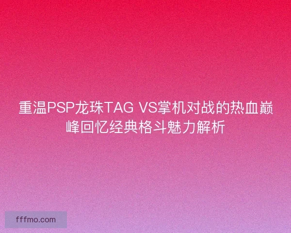 重温PSP龙珠TAG VS掌机对战的热血巅峰回忆经典格斗魅力解析