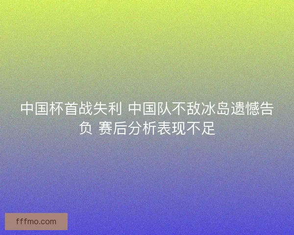 中国杯首战失利 中国队不敌冰岛遗憾告负 赛后分析表现不足 中国杯首战失利 中国队不敌冰岛遗憾告负 赛后分析表现不足