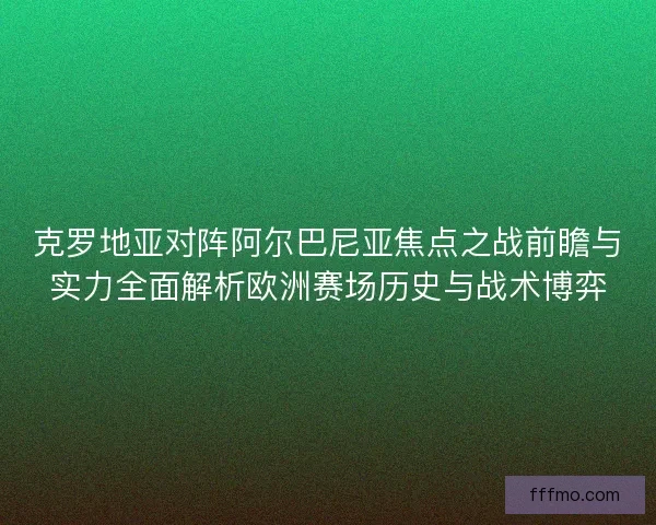 克罗地亚对阵阿尔巴尼亚焦点之战前瞻与实力全面解析欧洲赛场历史与战术博弈