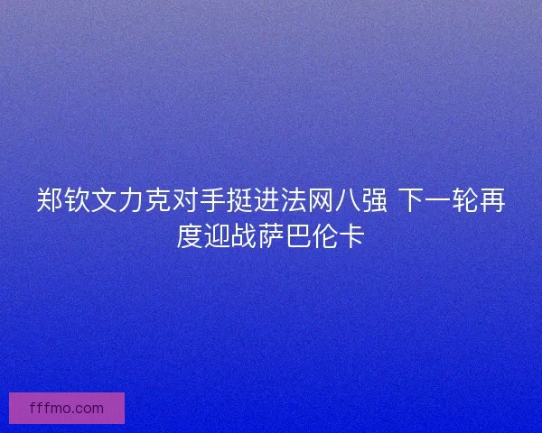 郑钦文力克对手挺进法网八强 下一轮再度迎战萨巴伦卡