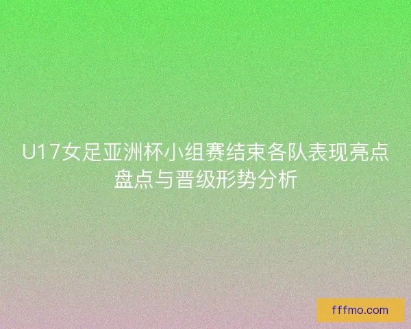 U17女足亚洲杯小组赛结束各队表现亮点盘点与晋级形势分析 U17女足亚洲杯小组赛结束各队表现亮点盘点与晋级形势分析