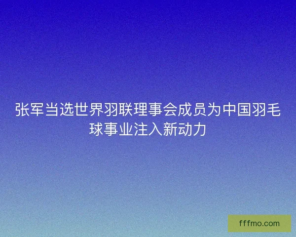 张军当选世界羽联理事会成员为中国羽毛球事业注入新动力