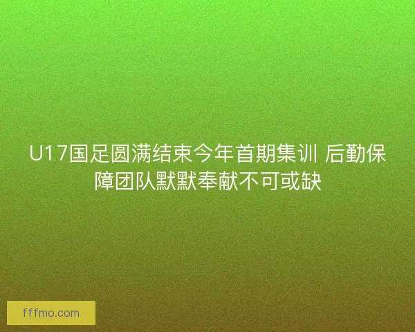 U17国足圆满结束今年首期集训 后勤保障团队默默奉献不可或缺