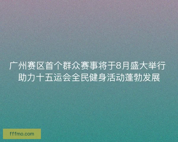 广州赛区首个群众赛事将于8月盛大举行 助力十五运会全民健身活动蓬勃发展